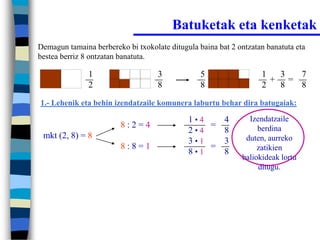 Batuketak eta kenketak
Demagun tamaina berbereko bi txokolate ditugula baina bat 2 ontzatan banatuta eta
bestea berriz 8 ontzatan banatuta.

               1                    3            5                 1  3  7
                                                                     + =
               2                    8            8                 2  8  8
1.- Lehenik eta behin izendatzaile komunera laburtu behar dira batugaiak:

                                             1•4   4           Izendatzaile
                         8:2=4                   =                berdina
                                             2•4   8
 mkt (2, 8) = 8                                               duten, aurreko
                                             3•1   3
                         8:8=1                   =                zatikien
                                             8•1   8
                                                             baliokideak lortu
                                                                  ditugu.
 