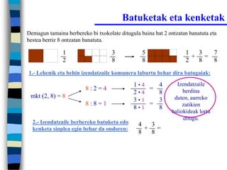 Batuketak eta kenketak
Demagun tamaina berbereko bi txokolate ditugula baina bat 2 ontzatan banatuta eta
bestea berriz 8 ontzatan banatuta.

               1                    3            5                 1  3  7
                                                                     + =
               2                    8            8                 2  8  8
1.- Lehenik eta behin izendatzaile komunera laburtu behar dira batugaiak:

                                             1•4   4           Izendatzaile
                         8:2=4                   =                berdina
                                             2•4   8
 mkt (2, 8) = 8                                               duten, aurreko
                                             3•1   3
                         8:8=1                   =                zatikien
                                             8•1   8
                                                             baliokideak lortu
                                                                  ditugu.
  2.- Izendatzaile berbereko batuketa edo      4  3
  kenketa sinplea egin behar da ondoren:         + =
                                               8  8
 