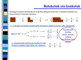 Batuketak eta kenketak
Demagun tamaina berbereko bi txokolate ditugula baina bat 2 ontzatan banatuta eta
bestea berriz 8 ontzatan banatuta.

               1                    3            5                 1  3  7
                                                                     + =
               2                    8            8                 2  8  8
1.- Lehenik eta behin izendatzaile komunera laburtu behar dira batugaiak:

                                             1•4   4           Izendatzaile
                         8:2=4                   =                berdina
                                             2•4   8
 mkt (2, 8) = 8                                               duten, aurreko
                                             3•1   3
                         8:8=1                   =                zatikien
                                             8•1   8
                                                             baliokideak lortu
                                                                  ditugu.
  2.- Izendatzaile berbereko batuketa edo      4  3  7
  kenketa sinplea egin behar da ondoren:         + =
                                               8  8  8
 