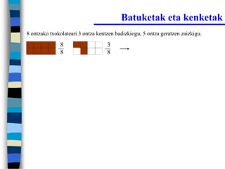 Batuketak eta kenketak
8 ontzako txokolateari 3 ontza kentzen badizkiogu, 5 ontza geratzen zaizkigu.

              8                    3
              8                    8
 