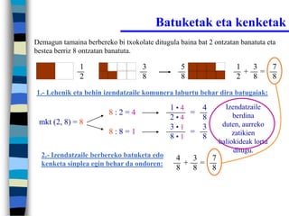 Batuketak eta kenketak
Demagun tamaina berbereko bi txokolate ditugula baina bat 2 ontzatan banatuta eta
bestea berriz 8 ontzatan banatuta.

               1                    3            5                 1  3  7
                                                                     + =
               2                    8            8                 2  8  8
1.- Lehenik eta behin izendatzaile komunera laburtu behar dira batugaiak:

                                             1•4   4           Izendatzaile
                         8:2=4                   =                berdina
                                             2•4   8
 mkt (2, 8) = 8                                               duten, aurreko
                                             3•1   3
                         8:8=1                   =                zatikien
                                             8•1   8
                                                             baliokideak lortu
                                                                  ditugu.
  2.- Izendatzaile berbereko batuketa edo      4  3  7
  kenketa sinplea egin behar da ondoren:         + =
                                               8  8  8
 
