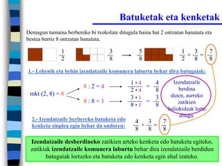 Batuketak eta kenketak
Demagun tamaina berbereko bi txokolate ditugula baina bat 2 ontzatan banatuta eta
bestea berriz 8 ontzatan banatuta.

               1                    3            5                 1  3  7
                                                                     + =
               2                    8            8                 2  8  8
1.- Lehenik eta behin izendatzaile komunera laburtu behar dira batugaiak:

                                             1•4   4           Izendatzaile
                         8:2=4                   =                berdina
                                             2•4   8
 mkt (2, 8) = 8                                               duten, aurreko
                                             3•1   3
                         8:8=1                   =                zatikien
                                             8•1   8
                                                             baliokideak lortu
                                                                  ditugu.
  2.- Izendatzaile berbereko batuketa edo      4  3  7
  kenketa sinplea egin behar da ondoren:         + =
                                               8  8  8

 Izendatzaile desberdineko zatikien arteko kenketa edo batuketa egiteko,
 zatikiak izendatzaile komunera laburtu behar dira izendatzaile berdidun
        batugaiak lortzeko eta batuketa edo kenketa egin ahal izateko.
 