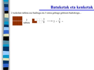 Batuketak eta kenketak
2 txokolate tableta oso baditugu eta 3 ontza gehiago gehitzen badizkiogu...


                2                 3              3
                                  8          2 + 8 =
             tableta
 