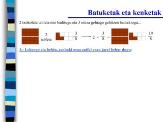 Batuketak eta kenketak
2 txokolate tableta oso baditugu eta 3 ontza gehiago gehitzen badizkiogu...


                2                 3              3                            19
                                  8          2 + 8 =                           8
             tableta

1.- Lehengo eta behin, zenbaki osoa zatiki eran jarri behar dugu:
 