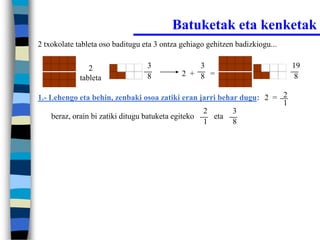 Batuketak eta kenketak
2 txokolate tableta oso baditugu eta 3 ontza gehiago gehitzen badizkiogu...


                2                 3              3                            19
                                  8          2 + 8 =                           8
             tableta

1.- Lehengo eta behin, zenbaki osoa zatiki eran jarri behar dugu: 2 = 2
                                                                      1
                                                    2     3
     beraz, orain bi zatiki ditugu batuketa egiteko   eta
                                                    1     8
 