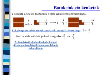 Batuketak eta kenketak
2 txokolate tableta oso baditugu eta 3 ontza gehiago gehitzen badizkiogu...


                2                 3              3                            19
                                  8          2 + 8 =                           8
             tableta

1.- Lehengo eta behin, zenbaki osoa zatiki eran jarri behar dugu: 2 = 2
                                                                      1
                                                    2     3
     beraz, orain bi zatiki ditugu batuketa egiteko   eta
                                                    1     8
  2.- Izendatzaile desberdineko bi batugai
 ditugunez, izendatzaile komunera laburtu
                behar ditugu.
 