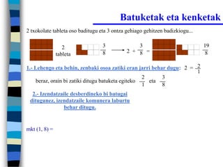 Batuketak eta kenketak
2 txokolate tableta oso baditugu eta 3 ontza gehiago gehitzen badizkiogu...


                  2               3              3                            19
                                  8          2 + 8 =                           8
               tableta

1.- Lehengo eta behin, zenbaki osoa zatiki eran jarri behar dugu: 2 = 2
                                                                      1
                                                    2     3
     beraz, orain bi zatiki ditugu batuketa egiteko   eta
                                                    1     8
  2.- Izendatzaile desberdineko bi batugai
 ditugunez, izendatzaile komunera laburtu
                behar ditugu.


mkt (1, 8) =
 