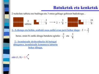 Batuketak eta kenketak
2 txokolate tableta oso baditugu eta 3 ontza gehiago gehitzen badizkiogu...


                2                 3              3                            19
                                  8          2 + 8 =                           8
             tableta

1.- Lehengo eta behin, zenbaki osoa zatiki eran jarri behar dugu: 2 = 2
                                                                      1
                                                    2     3
     beraz, orain bi zatiki ditugu batuketa egiteko   eta
                                                    1     8
  2.- Izendatzaile desberdineko bi batugai
 ditugunez, izendatzaile komunera laburtu
                behar ditugu.


mkt (1, 8) = 8
 