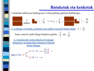Batuketak eta kenketak
2 txokolate tableta oso baditugu eta 3 ontza gehiago gehitzen badizkiogu...


                2                 3              3                            19
                                  8          2 + 8 =                           8
             tableta

1.- Lehengo eta behin, zenbaki osoa zatiki eran jarri behar dugu: 2 = 2
                                                                      1
                                                    2     3
     beraz, orain bi zatiki ditugu batuketa egiteko   eta
                                                    1     8
  2.- Izendatzaile desberdineko bi batugai
 ditugunez, izendatzaile komunera laburtu
                behar ditugu.
                                   2•8
                   8:1=8               =
                                   1•8
mkt (1, 8) = 8
                   8:8=1
 