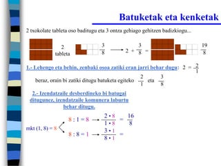 Batuketak eta kenketak
2 txokolate tableta oso baditugu eta 3 ontza gehiago gehitzen badizkiogu...


                2                 3              3                            19
                                  8          2 + 8 =                           8
             tableta

1.- Lehengo eta behin, zenbaki osoa zatiki eran jarri behar dugu: 2 = 2
                                                                      1
                                                    2     3
     beraz, orain bi zatiki ditugu batuketa egiteko   eta
                                                    1     8
  2.- Izendatzaile desberdineko bi batugai
 ditugunez, izendatzaile komunera laburtu
                behar ditugu.
                                   2•8   16
                   8:1=8               =
                                   1•8    8
mkt (1, 8) = 8                     3•1
                   8:8=1               =
                                   8•1
 