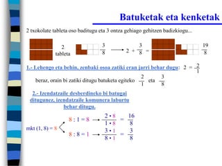 Batuketak eta kenketak
2 txokolate tableta oso baditugu eta 3 ontza gehiago gehitzen badizkiogu...


                2                 3              3                            19
                                  8          2 + 8 =                           8
             tableta

1.- Lehengo eta behin, zenbaki osoa zatiki eran jarri behar dugu: 2 = 2
                                                                      1
                                                    2     3
     beraz, orain bi zatiki ditugu batuketa egiteko   eta
                                                    1     8
  2.- Izendatzaile desberdineko bi batugai
 ditugunez, izendatzaile komunera laburtu
                behar ditugu.
                                   2•8   16
                   8:1=8               =
                                   1•8    8
mkt (1, 8) = 8                     3•1    3
                   8:8=1               =
                                   8•1    8
 