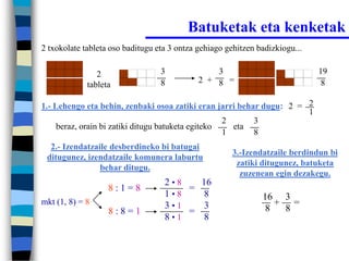 Batuketak eta kenketak
2 txokolate tableta oso baditugu eta 3 ontza gehiago gehitzen badizkiogu...


                2                 3              3                            19
                                  8          2 + 8 =                           8
             tableta

1.- Lehengo eta behin, zenbaki osoa zatiki eran jarri behar dugu: 2 = 2
                                                                      1
                                                    2     3
     beraz, orain bi zatiki ditugu batuketa egiteko   eta
                                                    1     8
  2.- Izendatzaile desberdineko bi batugai
                                                      3.-Izendatzaile berdindun bi
 ditugunez, izendatzaile komunera laburtu
                                                       zatiki ditugunez, batuketa
                behar ditugu.
                                                        zuzenean egin dezakegu.
                                   2•8   16
                   8:1=8               =
                                   1•8    8                    16 3
mkt (1, 8) = 8                     3•1    3                      + =
                   8:8=1               =                       8  8
                                   8•1    8
 