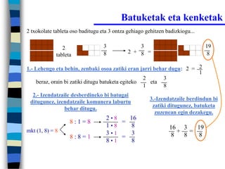 Batuketak eta kenketak
2 txokolate tableta oso baditugu eta 3 ontza gehiago gehitzen badizkiogu...


                2                 3              3                            19
                                  8          2 + 8 =                           8
             tableta

1.- Lehengo eta behin, zenbaki osoa zatiki eran jarri behar dugu: 2 = 2
                                                                      1
                                                    2     3
     beraz, orain bi zatiki ditugu batuketa egiteko   eta
                                                    1     8
  2.- Izendatzaile desberdineko bi batugai
                                                      3.-Izendatzaile berdindun bi
 ditugunez, izendatzaile komunera laburtu
                                                       zatiki ditugunez, batuketa
                behar ditugu.
                                                        zuzenean egin dezakegu.
                                   2•8   16
                   8:1=8               =
                                   1•8    8                    16 3  19
mkt (1, 8) = 8                     3•1    3                      + =
                   8:8=1               =                       8  8   8
                                   8•1    8
 