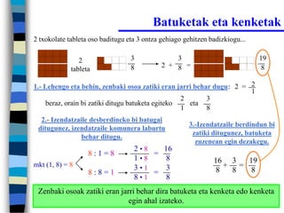 Batuketak eta kenketak
2 txokolate tableta oso baditugu eta 3 ontza gehiago gehitzen badizkiogu...


                2                 3              3                            19
                                  8          2 + 8 =                           8
             tableta

1.- Lehengo eta behin, zenbaki osoa zatiki eran jarri behar dugu: 2 = 2
                                                                      1
                                                    2     3
     beraz, orain bi zatiki ditugu batuketa egiteko   eta
                                                    1     8
  2.- Izendatzaile desberdineko bi batugai
                                                      3.-Izendatzaile berdindun bi
 ditugunez, izendatzaile komunera laburtu
                                                       zatiki ditugunez, batuketa
                behar ditugu.
                                                        zuzenean egin dezakegu.
                                   2•8   16
                   8:1=8               =
                                   1•8    8                    16 3  19
mkt (1, 8) = 8                     3•1    3                      + =
                   8:8=1               =                       8  8   8
                                   8•1    8
 Zenbaki osoak zatiki eran jarri behar dira batuketa eta kenketa edo kenketa
                              egin ahal izateko.
 