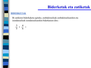 Biderketak eta zatiketak
BIDERKETAK

Bi zatikiren biderkaketa egiteko, zenbakitzaileak zenbakitzailearekin eta
izendatzaileak izendatzailearekin biderkatzen dira :

    3   4
      •   =
    5   6
 