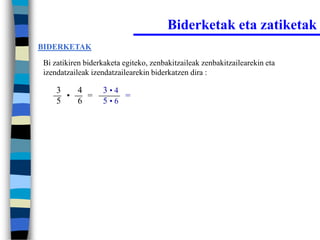 Biderketak eta zatiketak
BIDERKETAK

Bi zatikiren biderkaketa egiteko, zenbakitzaileak zenbakitzailearekin eta
izendatzaileak izendatzailearekin biderkatzen dira :

    3   4         3•4
      •   =           =
    5   6         5•6
 