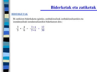 Biderketak eta zatiketak
BIDERKETAK

Bi zatikiren biderkaketa egiteko, zenbakitzaileak zenbakitzailearekin eta
izendatzaileak izendatzailearekin biderkatzen dira :

    3   4         3•4   12
      •   =           =
    5   6         5•6   30
 