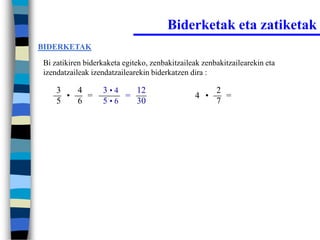 Biderketak eta zatiketak
BIDERKETAK

Bi zatikiren biderkaketa egiteko, zenbakitzaileak zenbakitzailearekin eta
izendatzaileak izendatzailearekin biderkatzen dira :

    3   4         3•4   12                            2
      •   =           =                        4 •      =
    5   6         5•6   30                            7
 