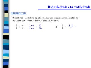 Biderketak eta zatiketak
BIDERKETAK

Bi zatikiren biderkaketa egiteko, zenbakitzaileak zenbakitzailearekin eta
izendatzaileak izendatzailearekin biderkatzen dira :

    3   4         3•4   12                            2       4•2
      •   =           =                        4 •      =         =
    5   6         5•6   30                            7        7
 
