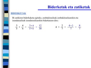 Biderketak eta zatiketak
BIDERKETAK

Bi zatikiren biderkaketa egiteko, zenbakitzaileak zenbakitzailearekin eta
izendatzaileak izendatzailearekin biderkatzen dira :

    3   4         3•4   12                            2       4•2   8
      •   =           =                        4 •      =         =
    5   6         5•6   30                            7        7    7
 