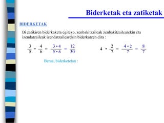 Biderketak eta zatiketak
BIDERKETAK

Bi zatikiren biderkaketa egiteko, zenbakitzaileak zenbakitzailearekin eta
izendatzaileak izendatzailearekin biderkatzen dira :

    3   4         3•4   12                            2       4•2   8
      •   =           =                        4 •      =         =
    5   6         5•6   30                            7        7    7
             Beraz, biderketetan :
 