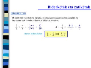 Biderketak eta zatiketak
BIDERKETAK

Bi zatikiren biderkaketa egiteko, zenbakitzaileak zenbakitzailearekin eta
izendatzaileak izendatzailearekin biderkatzen dira :

    3   4         3•4   12                              2       4•2   8
      •   =           =                           4 •     =         =
    5   6         5•6   30                              7        7    7
             Beraz, biderketetan :    a   •
                                              c         a • c
                                      b       d         b• d
 