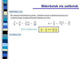 Biderketak eta zatiketak
BIDERKETAK

 Bi zatikiren biderkaketa egiteko, zenbakitzaileak zenbakitzailearekin eta
 izendatzaileak izendatzailearekin biderkatzen dira :

     3   4         3•4   12                              2       4•2   8
       •   =           =                           4 •     =         =
     5   6         5•6   30                              7        7    7
              Beraz, biderketetan :    a   •
                                               c         a • c
                                       b       d         b• d

ZATIKETAK
 