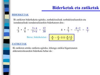 Biderketak eta zatiketak
BIDERKETAK

 Bi zatikiren biderkaketa egiteko, zenbakitzaileak zenbakitzailearekin eta
 izendatzaileak izendatzailearekin biderkatzen dira :

     3   4         3•4   12                               2       4•2   8
       •   =           =                            4 •     =         =
     5   6         5•6   30                               7        7    7
              Beraz, biderketetan :     a   •
                                                c         a • c
                                        b       d         b• d

ZATIKETAK
Bi zatikiren arteko zatiketa egiteko, lehengo zatikia bigarrenaren
alderantzizkoarekin biderkatu behar da :
 
