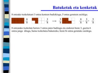 Batuketak eta kenketak
8 ontzako txokolateari 3 ontza kentzen badizkiogu, 5 ontza geratzen zaizkigu.

              8                    3            5                    8   3          5
                                                                       - =
              8                    8            8                    8   8          8

8 ontzatako txokolate horren 3 ontza jaten baditugu eta ondoren beste 3, guzira 6
ontza jango ditugu, baina txokolatea bukatzeko, beste bi ontza geratuko zaizkigu.
 