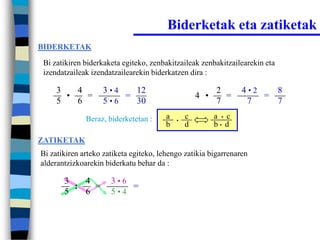 Biderketak eta zatiketak
BIDERKETAK

 Bi zatikiren biderkaketa egiteko, zenbakitzaileak zenbakitzailearekin eta
 izendatzaileak izendatzailearekin biderkatzen dira :

     3   4         3•4   12                               2       4•2   8
       •   =           =                            4 •     =         =
     5   6         5•6   30                               7        7    7
              Beraz, biderketetan :     a   •
                                                c         a • c
                                        b       d         b• d

ZATIKETAK
Bi zatikiren arteko zatiketa egiteko, lehengo zatikia bigarrenaren
alderantzizkoarekin biderkatu behar da :

       3   4          3•6
         :   =            =
       5   6          5•4
 