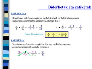 Biderketak eta zatiketak
BIDERKETAK

 Bi zatikiren biderkaketa egiteko, zenbakitzaileak zenbakitzailearekin eta
 izendatzaileak izendatzailearekin biderkatzen dira :

     3   4         3•4   12                               2       4•2   8
       •   =           =                            4 •     =         =
     5   6         5•6   30                               7        7    7
              Beraz, biderketetan :     a   •
                                                c         a • c
                                        b       d         b• d

ZATIKETAK
Bi zatikiren arteko zatiketa egiteko, lehengo zatikia bigarrenaren
alderantzizkoarekin biderkatu behar da :

       3   4          3•6   18
         :   =            =
       5   6          5•4   20
 