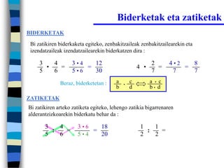 Biderketak eta zatiketak
BIDERKETAK

 Bi zatikiren biderkaketa egiteko, zenbakitzaileak zenbakitzailearekin eta
 izendatzaileak izendatzailearekin biderkatzen dira :

     3   4         3•4   12                               2       4•2   8
       •   =           =                            4 •     =         =
     5   6         5•6   30                               7        7    7
              Beraz, biderketetan :     a   •
                                                c         a • c
                                        b       d         b• d

ZATIKETAK
Bi zatikiren arteko zatiketa egiteko, lehengo zatikia bigarrenaren
alderantzizkoarekin biderkatu behar da :

       3   4          3•6   18                       1   1
         :   =            =                            :   =
       5   6          5•4   20                       2   2
 