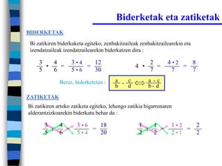 Biderketak eta zatiketak
BIDERKETAK

 Bi zatikiren biderkaketa egiteko, zenbakitzaileak zenbakitzailearekin eta
 izendatzaileak izendatzailearekin biderkatzen dira :

     3   4         3•4   12                               2       4•2   8
       •   =           =                            4 •     =         =
     5   6         5•6   30                               7        7    7
              Beraz, biderketetan :     a   •
                                                c         a • c
                                        b       d         b• d

ZATIKETAK
Bi zatikiren arteko zatiketa egiteko, lehengo zatikia bigarrenaren
alderantzizkoarekin biderkatu behar da :

       3   4          3•6   18                       1   1        1•2   2
         :   =            =                            :   =          =
       5   6          5•4   20                       2   2        2•1   2
 