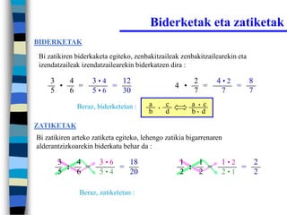 Biderketak eta zatiketak
BIDERKETAK

 Bi zatikiren biderkaketa egiteko, zenbakitzaileak zenbakitzailearekin eta
 izendatzaileak izendatzailearekin biderkatzen dira :

     3   4         3•4   12                               2       4•2   8
       •   =           =                            4 •     =         =
     5   6         5•6   30                               7        7    7
              Beraz, biderketetan :     a   •
                                                c         a • c
                                        b       d         b• d

ZATIKETAK
Bi zatikiren arteko zatiketa egiteko, lehengo zatikia bigarrenaren
alderantzizkoarekin biderkatu behar da :

       3   4          3•6   18                       1   1        1•2   2
         :   =            =                            :   =          =
       5   6          5•4   20                       2   2        2•1   2

               Beraz, zatiketetan :
 