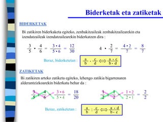 Biderketak eta zatiketak
BIDERKETAK

 Bi zatikiren biderkaketa egiteko, zenbakitzaileak zenbakitzailearekin eta
 izendatzaileak izendatzailearekin biderkatzen dira :

     3   4         3•4   12                               2       4•2   8
       •   =           =                            4 •     =         =
     5   6         5•6   30                               7        7    7
              Beraz, biderketetan :     a   •
                                                c         a • c
                                        b       d         b• d

ZATIKETAK
Bi zatikiren arteko zatiketa egiteko, lehengo zatikia bigarrenaren
alderantzizkoarekin biderkatu behar da :

       3   4          3•6   18                       1   1        1•2   2
         :   =            =                            :   =          =
       5   6          5•4   20                       2   2        2•1   2

               Beraz, zatiketetan :     a : c             a • d
                                        b   d             b• c
 