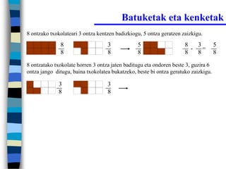 Batuketak eta kenketak
8 ontzako txokolateari 3 ontza kentzen badizkiogu, 5 ontza geratzen zaizkigu.

              8                    3            5                    8   3          5
                                                                       - =
              8                    8            8                    8   8          8

8 ontzatako txokolate horren 3 ontza jaten baditugu eta ondoren beste 3, guzira 6
ontza jango ditugu, baina txokolatea bukatzeko, beste bi ontza geratuko zaizkigu.

             3                     3
             8                     8
 