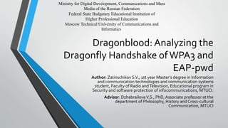 Dragonblood:Analyzing the
Dragonfly Handshake ofWPA3 and
EAP-pwd
Author: Zatinschikov S.V., 1st year Master’s degree in Information
and communication technologies and communication systems
student, Faculty of Radio andTelevision, Educational program in
Security and software protection of infocommunications, MTUCI.
Advisor: DzhabrailovaV.S., PhD, Associate professor at the
department of Philosophy, History and Cross-cultural
Communication, MTUCI
Ministry for Digital Development, Communications and Mass
Media of the Russian Federation
Federal State Budgetary Educational Institution of
Higher Professional Education
Moscow Technical University of Communications and
Informatics
 
