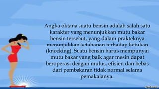 Angka oktana suatu bensin adalah salah satu
karakter yang menunjukkan mutu bakar
bensin tersebut, yang dalam prakteknya
menunjukkan ketahanan terhadap ketukan
(knocking). Suatu bensin harus mempunyai
mutu bakar yang baik agar mesin dapat
beroperasi dengan mulus, efisien dan bebas
dari pembakaran tidak normal selama
pemakaianya.
 