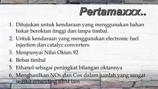 1. Ditujukan untuk kendaraan yang menggunakan bahan
bakar beroktan tinggi dan tanpa timbal.
2. Untuk kendaraan yang menggunakan electronic fuel
injection dan catalyc converters.
3. Menpunyai Nilai Oktan 92
4. Bebas timbal
5. Ethanol sebagai peningkat bilangan oktannya
6. Menghasilkan NOx dan Cox dalam jumlah yang sangat
sedikit dibanding BBM lain
 