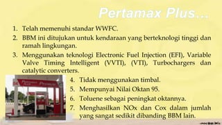 1. Telah memenuhi standar WWFC.
2. BBM ini ditujukan untuk kendaraan yang berteknologi tinggi dan
ramah lingkungan.
3. Menggunakan teknologi Electronic Fuel Injection (EFI), Variable
Valve Timing Intelligent (VVTI), (VTI), Turbochargers dan
catalytic converters.
4. Tidak menggunakan timbal.
5. Mempunyai Nilai Oktan 95.
6. Toluene sebagai peningkat oktannya.
7. Menghasilkan NOx dan Cox dalam jumlah
yang sangat sedikit dibanding BBM lain.
 