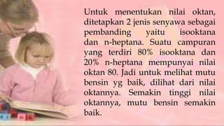 Untuk menentukan nilai oktan,
ditetapkan 2 jenis senyawa sebagai
pembanding yaitu isooktana
dan n-heptana. Suatu campuran
yang terdiri 80% isooktana dan
20% n-heptana mempunyai nilai
oktan 80. Jadi untuk melihat mutu
bensin yg baik, dilihat dari nilai
oktannya. Semakin tinggi nilai
oktannya, mutu bensin semakin
baik.
 