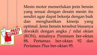 Mesin motor memerlukan jenis bensin
yang sesuai dengan desain mesin itu
sendiri agar dapat bekerja dengan baik
dan menghasilkan kinerja yang
optimal. Jenis bensin tersebut biasanya
diwakili dengan angka / nilai oktan
(RON), misalnya Premium ber-oktan
88, Pertamax ber-oktan 92 dan
Pertamax Plus ber-oktan 95.
 