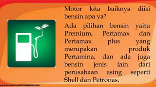 Motor kita baiknya diisi
bensin apa ya?
Ada pilihan bensin yaitu
Premium, Pertamax dan
Pertamax plus yang
merupakan produk
Pertamina, dan ada juga
bensin jenis lain dari
perusahaan asing seperti
Shell dan Petronas.
 