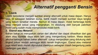 Alternatif pengganti Bensin
1. Listrik
Listrik berpotensi menjadi sumber energi alternatif untuk masa depan. Hanya
saja, di sebagian belahan dunia, listrik masih menjadi sumber daya langka
yang belum tersebar merata. Namun di masa depan, mobil bertenaga listrik
tetap menjadi solusi yang menjanjikan. Ini didukung oleh banyak pabrikan
mobil yang sudah mulai memproduksi mobil listrik.
2. Etanol atau Metanol
Bahan bakar ini merupakan varian dari alkohol dan dapat dihasilkan dari gas
alam atau sumber daya alam lain yang mengandung karbon. Masa depan
alkohol sebagai bahan bakar alternatif cukup menjanjikan yang didukung oleh
tingkat polusi rendah sehingga lebih ramah lingkungan. Etanol atau metanol
juga relatif lebih murah diproduksi meskipun sebagian masih bergantung pada
cadangan gas alam.
 