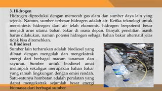 3. Hidrogen
Hidrogen diproduksi dengan memecah gas alam dan sumber daya lain yang
sejenis. Namun, sumber terbesar hidrogen adalah air. Ketika teknologi untuk
mensintesis hidrogen dari air telah ekonomis, hidrogen berpotensi besar
menjadi arus utama bahan bakar di masa depan. Banyak penelitian masih
harus dilakukan, namun potensi hidrogen sebagai bahan bakar alternatif jelas
tidak bisa diremehkan.
4. Biodiesel
Sumber lain terbarukan adalah biodiesel yang
dibuat dengan mengolah dan mengekstrak
energi dari berbagai macam tanaman dan
sayuran. Sumber untuk biodiesel amat
melimpah sekaligus merupakan bahan bakar
yang ramah lingkungan dengan emisi rendah.
Satu-satunya hambatan adalah peralatan yang
dapat mengekstrak sejumlah besar energi
biomassa dari berbagai sumber
 