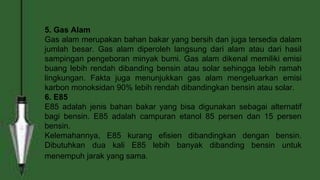 5. Gas Alam
Gas alam merupakan bahan bakar yang bersih dan juga tersedia dalam
jumlah besar. Gas alam diperoleh langsung dari alam atau dari hasil
sampingan pengeboran minyak bumi. Gas alam dikenal memiliki emisi
buang lebih rendah dibanding bensin atau solar sehingga lebih ramah
lingkungan. Fakta juga menunjukkan gas alam mengeluarkan emisi
karbon monoksidan 90% lebih rendah dibandingkan bensin atau solar.
6. E85
E85 adalah jenis bahan bakar yang bisa digunakan sebagai alternatif
bagi bensin. E85 adalah campuran etanol 85 persen dan 15 persen
bensin.
Kelemahannya, E85 kurang efisien dibandingkan dengan bensin.
Dibutuhkan dua kali E85 lebih banyak dibanding bensin untuk
menempuh jarak yang sama.
 