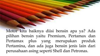 Motor kita baiknya diisi bensin apa ya? Ada
pilihan bensin yaitu Premium, Pertamax dan
Pertamax plus yang merupakan produk
Pertamina, dan ada juga bensin jenis lain dari
perusahaan asing seperti Shell dan Petronas.
 