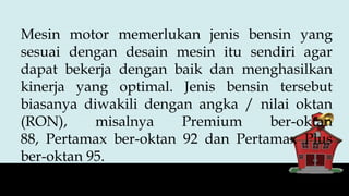 Mesin motor memerlukan jenis bensin yang
sesuai dengan desain mesin itu sendiri agar
dapat bekerja dengan baik dan menghasilkan
kinerja yang optimal. Jenis bensin tersebut
biasanya diwakili dengan angka / nilai oktan
(RON), misalnya Premium ber-oktan
88, Pertamax ber-oktan 92 dan Pertamax Plus
ber-oktan 95.
 