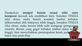 Dianjurkan mengisi bensin sesuai nilai rasio
kompresi (kecuali ada modifikasi lain). Semakin TINGGI
nilai oktan, maka bensin semakin lambat terbakar
(dikarenakan titik bakarnya lebih tinggi). Semakin TINGGI
nilai oktan, maka bensin lebih sulit menguap (penguapan
rendah). Bensin yang gagal terbakar (akibat oktan terlalu
tinggi), bisa menyebabkan penumpukan kerak pada ruang
bakar atau pada klep.
 