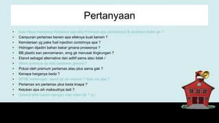 Pertanyaan
• Kalo Rasio Kompresi Pertamax tapi diisi Premium apa dampaknya & dicampur boleh gk ?
• Campuran pertamax bensin apa efeknya buat bensin ?
• Kemdaraan yg pake fuel injection contohnya apa ?
• Hidrogen dijadiin bahan bakar gmana prosesnya ?
• BB plastic kan pencemaran, emg gk merusak lingkungan ?
• Etanol sebagai alternative dan aditif sama atau tidak /
• Motor premium tpi diisi pertamax gmana ?
• Polusi oleh premum pertamax atau plus sama gak ?
• Kenapa harganya beda ?
• MTBE karsinogen, sama gk sm sakarin ? Kalo iya apa ?
• Pertamax sm pertamax plus beda knapa ?
• Ketukan apa sih maksudnya tadi ?
• Gmana bikin bensin dengan nilai oktan 92 ? (y)
 